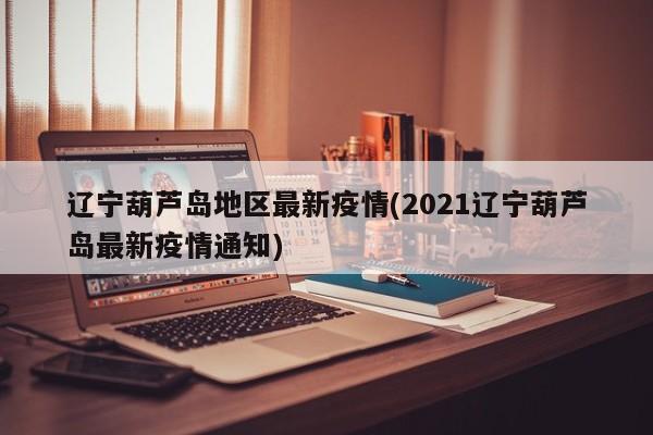 辽宁葫芦岛地区最新疫情(2021辽宁葫芦岛最新疫情通知)