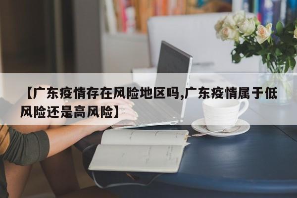 【广东疫情存在风险地区吗,广东疫情属于低风险还是高风险】