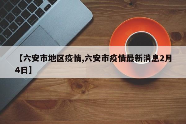 【六安市地区疫情,六安市疫情最新消息2月4日】