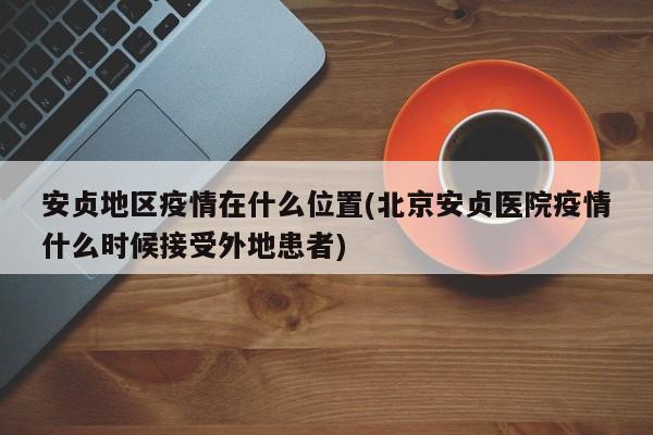 安贞地区疫情在什么位置(北京安贞医院疫情什么时候接受外地患者)