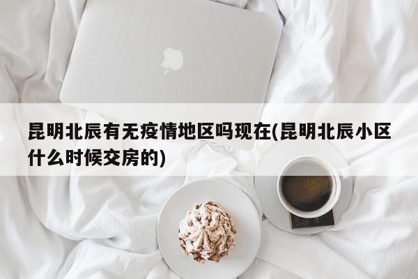 昆明北辰有无疫情地区吗现在(昆明北辰小区什么时候交房的)