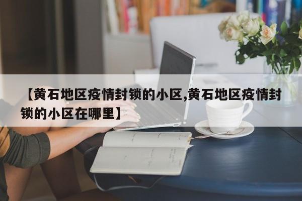 【黄石地区疫情封锁的小区,黄石地区疫情封锁的小区在哪里】