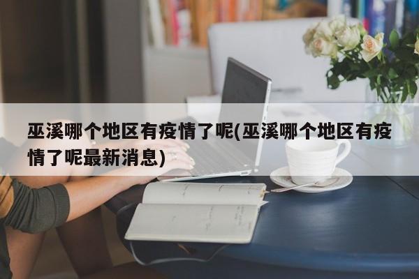 巫溪哪个地区有疫情了呢(巫溪哪个地区有疫情了呢最新消息)