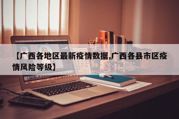 【广西各地区最新疫情数据,广西各县市区疫情风险等级】