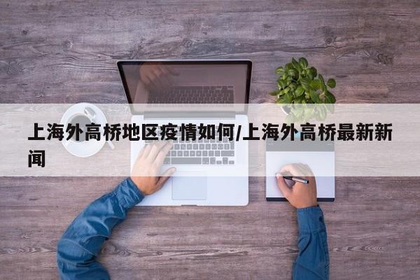 上海外高桥地区疫情如何/上海外高桥最新新闻