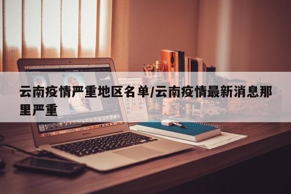 云南疫情严重地区名单/云南疫情最新消息那里严重
