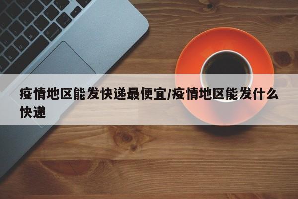 疫情地区能发快递最便宜/疫情地区能发什么快递