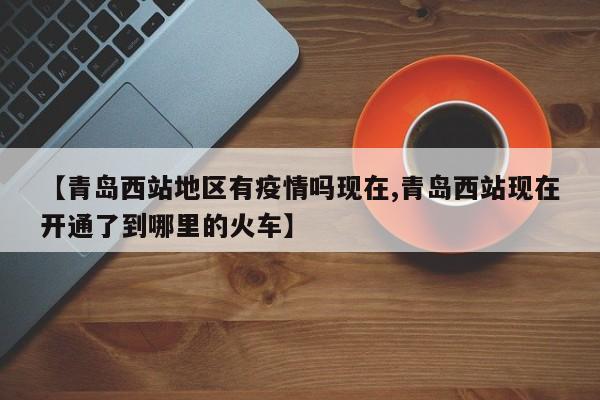 【青岛西站地区有疫情吗现在,青岛西站现在开通了到哪里的火车】