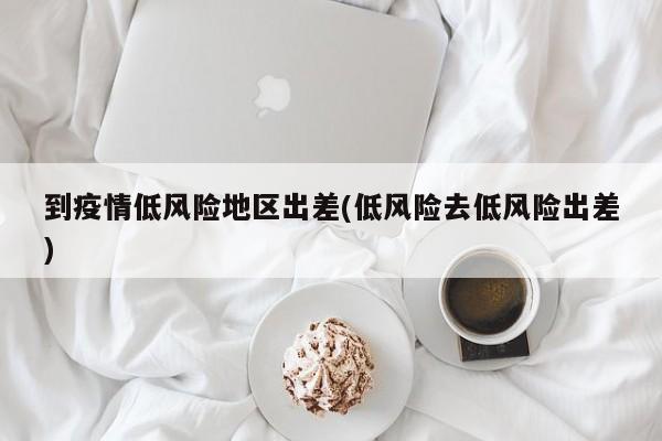 到疫情低风险地区出差(低风险去低风险出差)