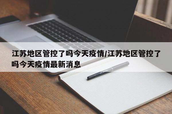 江苏地区管控了吗今天疫情/江苏地区管控了吗今天疫情最新消息