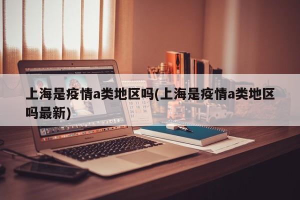 上海是疫情a类地区吗(上海是疫情a类地区吗最新)