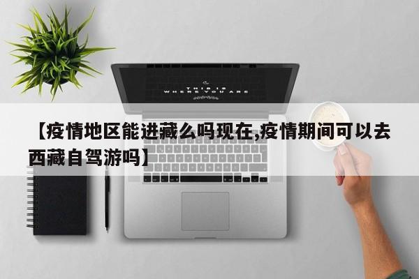 【疫情地区能进藏么吗现在,疫情期间可以去西藏自驾游吗】