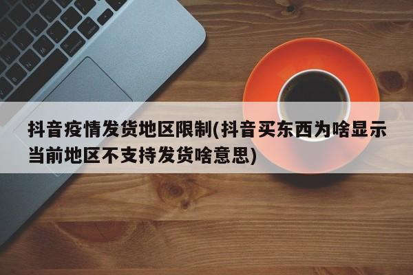 抖音疫情发货地区限制(抖音买东西为啥显示当前地区不支持发货啥意思)