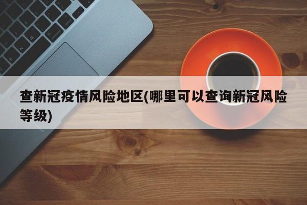 查新冠疫情风险地区(哪里可以查询新冠风险等级)