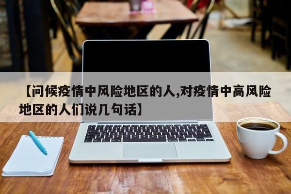 【问候疫情中风险地区的人,对疫情中高风险地区的人们说几句话】