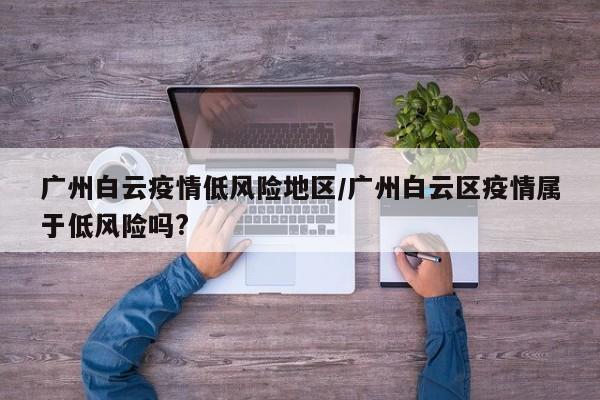 广州白云疫情低风险地区/广州白云区疫情属于低风险吗?