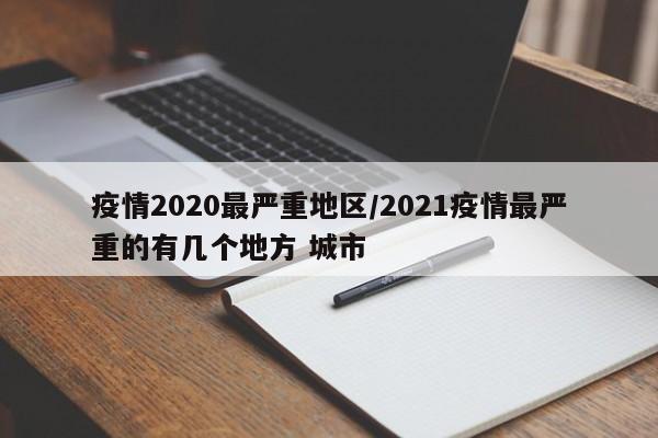 疫情2020最严重地区/2021疫情最严重的有几个地方 城市