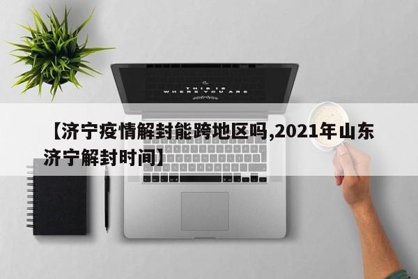 【济宁疫情解封能跨地区吗,2021年山东济宁解封时间】