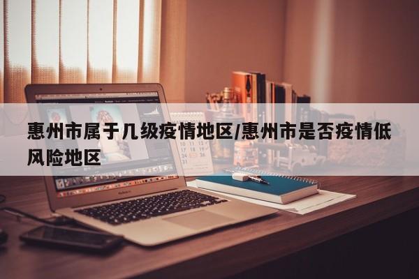 惠州市属于几级疫情地区/惠州市是否疫情低风险地区