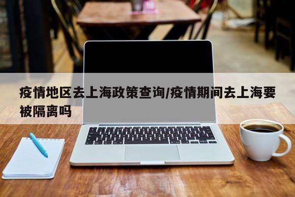 疫情地区去上海政策查询/疫情期间去上海要被隔离吗