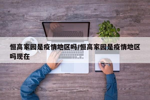 恒高家园是疫情地区吗/恒高家园是疫情地区吗现在