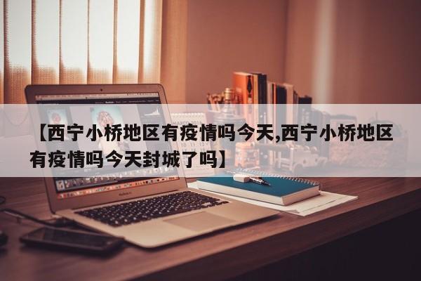 【西宁小桥地区有疫情吗今天,西宁小桥地区有疫情吗今天封城了吗】