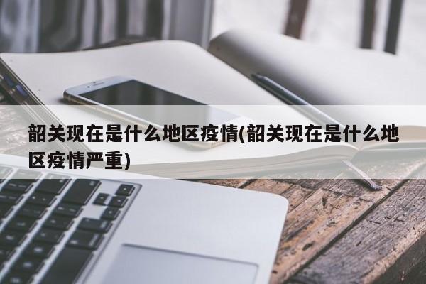 韶关现在是什么地区疫情(韶关现在是什么地区疫情严重)