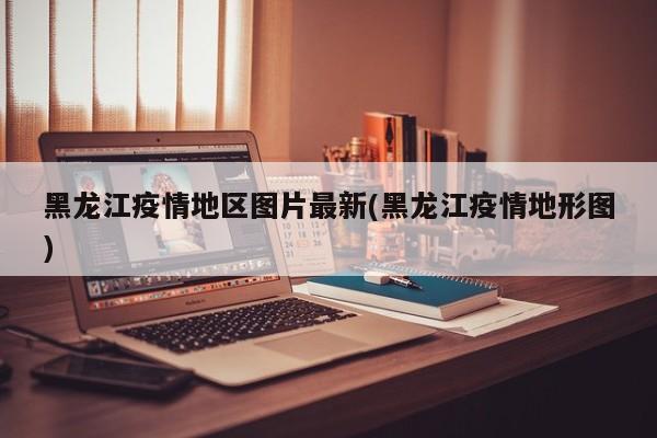黑龙江疫情地区图片最新(黑龙江疫情地形图)