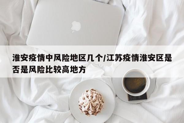 淮安疫情中风险地区几个/江苏疫情淮安区是否是风险比较高地方
