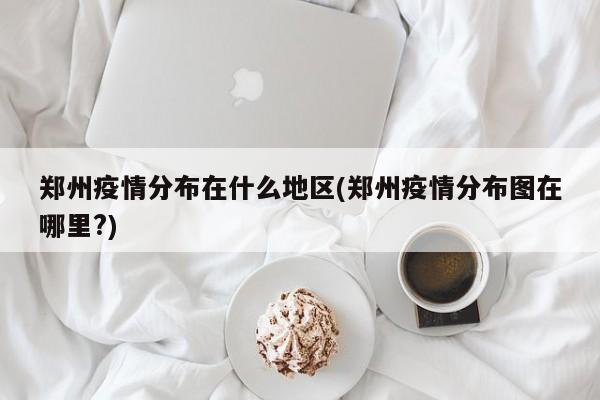 郑州疫情分布在什么地区(郑州疫情分布图在哪里?)