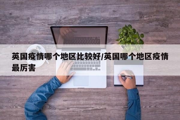 英国疫情哪个地区比较好/英国哪个地区疫情最厉害