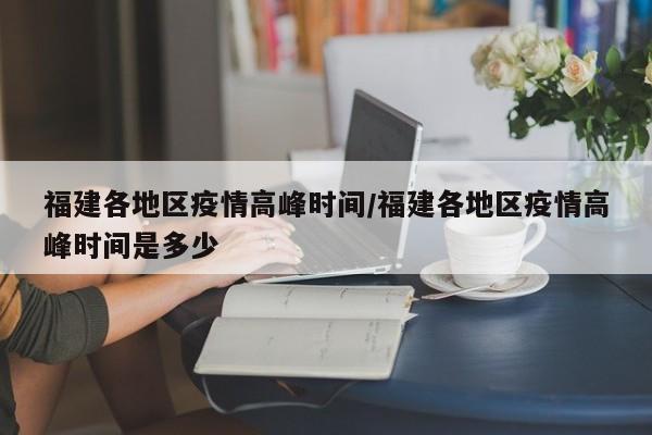 福建各地区疫情高峰时间/福建各地区疫情高峰时间是多少