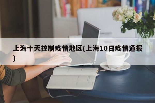 上海十天控制疫情地区(上海10日疫情通报)