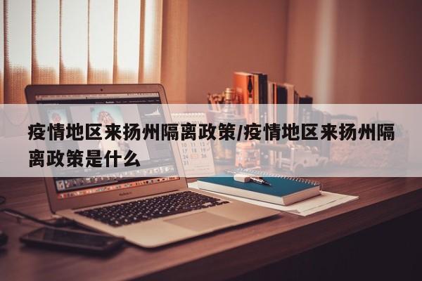 疫情地区来扬州隔离政策/疫情地区来扬州隔离政策是什么