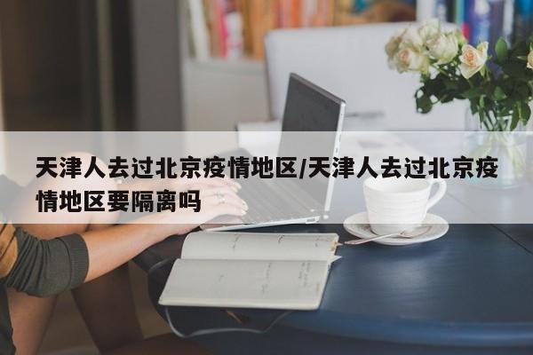 天津人去过北京疫情地区/天津人去过北京疫情地区要隔离吗
