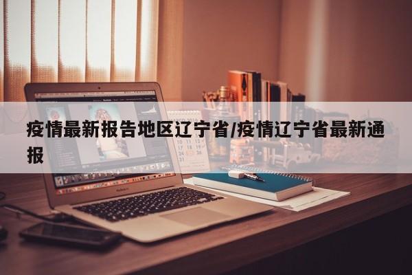 疫情最新报告地区辽宁省/疫情辽宁省最新通报