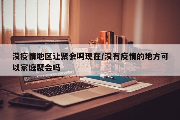 没疫情地区让聚会吗现在/没有疫情的地方可以家庭聚会吗