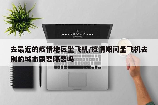 去最近的疫情地区坐飞机/疫情期间坐飞机去别的城市需要隔离吗
