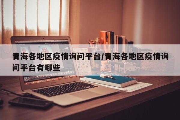 青海各地区疫情询问平台/青海各地区疫情询问平台有哪些