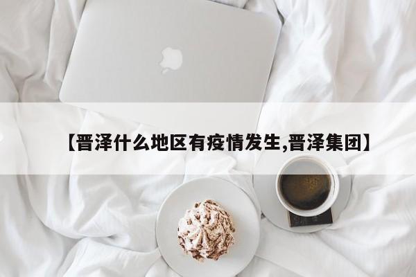 【晋泽什么地区有疫情发生,晋泽集团】