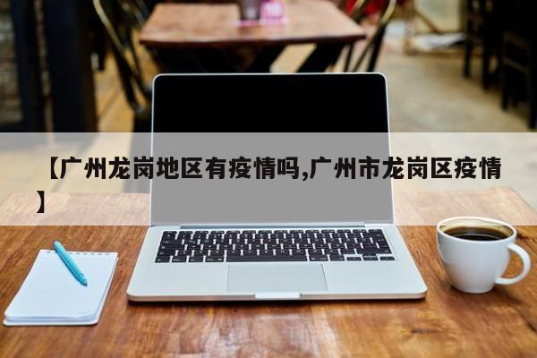 【广州龙岗地区有疫情吗,广州市龙岗区疫情】