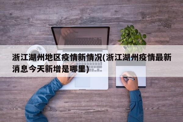 浙江湖州地区疫情新情况(浙江湖州疫情最新消息今天新增是哪里)