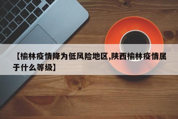 【榆林疫情降为低风险地区,陕西榆林疫情属于什么等级】