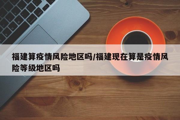 福建算疫情风险地区吗/福建现在算是疫情风险等级地区吗