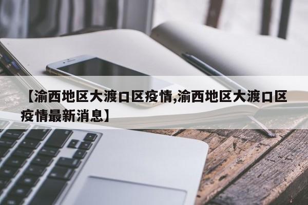 【渝西地区大渡口区疫情,渝西地区大渡口区疫情最新消息】