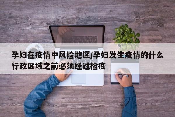 孕妇在疫情中风险地区/孕妇发生疫情的什么行政区域之前必须经过检疫