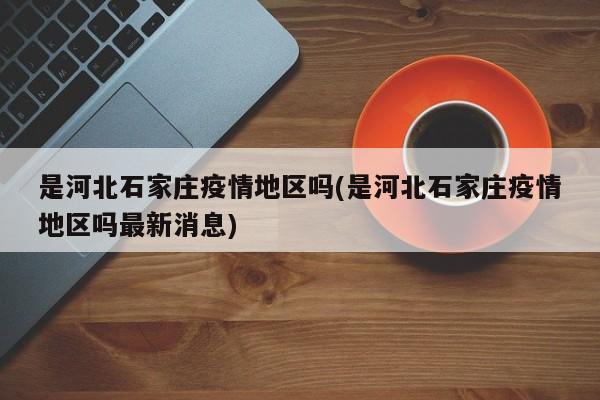 是河北石家庄疫情地区吗(是河北石家庄疫情地区吗最新消息)