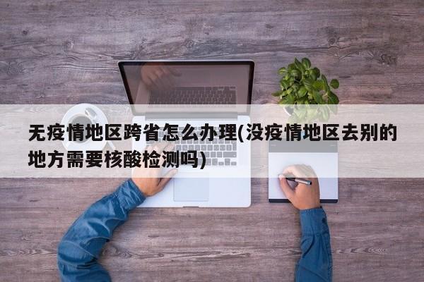无疫情地区跨省怎么办理(没疫情地区去别的地方需要核酸检测吗)